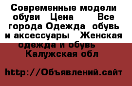 Современные модели обуви › Цена ­ 1 - Все города Одежда, обувь и аксессуары » Женская одежда и обувь   . Калужская обл.